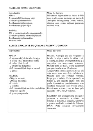 PASTEL DE FORNO CROCANTE
Ingredientes:
Massa:
2 xícara (chá) farinha de trigo
2/3 xícara (chá) maionese
2 colheres (sopa) mostarda
4 colheres (sopa) de água
Recheio:
250 gr presunto picado ou processado.
2/3 xícara (chá) de azeitonas picadas
4 colheres (sopa) requeijão.
Misturar tudo.
Modo De Preparo:
Misturar os ingredientes da massa e abrir
com o rolo, numa espessura de cerca de
2mm (não muito grossa). Cortar, rechear,
pincelar com gema, salpicar parmesão
ralado e assar.
PASTEL CROCANTE DE QUEIJO E PRESUNTO (FORNO)
Ingredientes:
MASSA
- 2 xícaras (chá) de farinha de trigo
- 1 xícara (chá) de amido de milho
- 1 colher (chá) de sal
- 2 tabletes de margarina
- 1/2 xícara (chá) de iogurte natural
- 2 gemas
RECHEIO
- 200g de presunto
- 200g de mussarela
- 1 cebola
- 2 tomates
- 1/2 xícara (chá) de salsinha e cebolinha
- temperos a gosto
- 1 gema para pincelar
Modo de Fazer:
MASSA: Coloque em um recipiente a
farinha de trigo, o amido de milho, o sal,
o iogurte, as gemas levemente batidas e a
margarina em temperatura ambiente.
Misture com as mãos. Deixe descansar
por aproximadamente 15 minutos.
A seguir abra a massa com auxílio de um
rolo sobre uma superfície enfarinhada.
Modele com um cortador redondo.
Empregue o recheio. Feche apertando as
bordas e, em seguida aperte com um
garfo. Acomode os pasteizinhos em uma
assadeira retangular (não precisa untar).
Pincele com a gema. Leve ao forno pré-
aquecido 180°C por 20 minutos.
RECHEIO: Em um recipiente coloque o
presunto, a mussarela, a cebola, os
tomates, a pimenta, o orégano, temperos
a gosto e a salsinha e cebolinha. Misture.
DICA: Pode congelar devidamente
embalado.
 