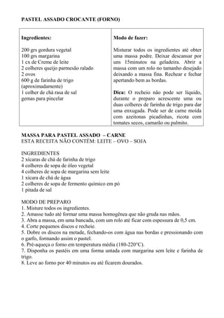 PASTEL ASSADO CROCANTE (FORNO)
Ingredientes:
200 grs gordura vegetal
100 grs margarina
1 cx de Creme de leite
2 colheres queijo parmesão ralado
2 ovos
600 g de farinha de trigo
(aproximadamente)
1 colher de chá rasa de sal
gemas para pincelar
Modo de fazer:
Misturar todos os ingredientes até obter
uma massa podre. Deixar descansar por
uns 15minutos na geladeira. Abrir a
massa com um rolo no tamanho desejado
deixando a massa fina. Rechear e fechar
apertando bem as bordas.
Dica: O recheio não pode ser líquido,
durante o preparo acrescente uma ou
duas colheres de farinha de trigo para dar
uma enxugada. Pode ser de carne moída
com azeitonas picadinhas, ricota com
tomates secos, camarão ou palmito.
MASSA PARA PASTEL ASSADO – CARNE
ESTA RECEITA NÃO CONTÉM: LEITE – OVO – SOJA
INGREDIENTES
2 xícaras de chá de farinha de trigo
4 colheres de sopa de óleo vegetal
4 colheres de sopa de margarina sem leite
1 xícara de chá de água
2 colheres de sopa de fermento químico em pó
1 pitada de sal
MODO DE PREPARO
1. Misture todos os ingredientes.
2. Amasse tudo até formar uma massa homogênea que não gruda nas mãos.
3. Abra a massa, em uma bancada, com um rolo até ficar com espessura de 0,5 cm.
4. Corte pequenos discos e recheie.
5. Dobre os discos na metade, fechando-os com água nas bordas e pressionando com
o garfo, formando assim o pastel.
6. Pré-aqueça o forno em temperatura média (180-220°C).
7. Disponha os pastéis em uma forma untada com margarina sem leite e farinha de
trigo.
8. Leve ao forno por 40 minutos ou até ficarem dourados.
 