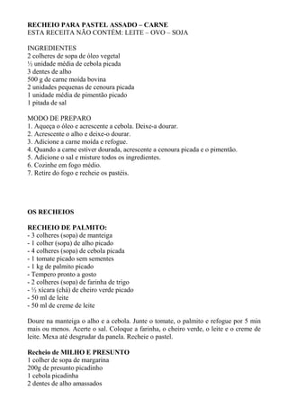 RECHEIO PARA PASTEL ASSADO – CARNE
ESTA RECEITA NÃO CONTÉM: LEITE – OVO – SOJA
INGREDIENTES
2 colheres de sopa de óleo vegetal
½ unidade média de cebola picada
3 dentes de alho
500 g de carne moída bovina
2 unidades pequenas de cenoura picada
1 unidade média de pimentão picado
1 pitada de sal
MODO DE PREPARO
1. Aqueça o óleo e acrescente a cebola. Deixe-a dourar.
2. Acrescente o alho e deixe-o dourar.
3. Adicione a carne moída e refogue.
4. Quando a carne estiver dourada, acrescente a cenoura picada e o pimentão.
5. Adicione o sal e misture todos os ingredientes.
6. Cozinhe em fogo médio.
7. Retire do fogo e recheie os pastéis.
OS RECHEIOS
RECHEIO DE PALMITO:
- 3 colheres (sopa) de manteiga
- 1 colher (sopa) de alho picado
- 4 colheres (sopa) de cebola picada
- 1 tomate picado sem sementes
- 1 kg de palmito picado
- Tempero pronto a gosto
- 2 colheres (sopa) de farinha de trigo
- ½ xícara (chá) de cheiro verde picado
- 50 ml de leite
- 50 ml de creme de leite
Doure na manteiga o alho e a cebola. Junte o tomate, o palmito e refogue por 5 min
mais ou menos. Acerte o sal. Coloque a farinha, o cheiro verde, o leite e o creme de
leite. Mexa até desgrudar da panela. Recheie o pastel.
Recheio de MILHO E PRESUNTO
1 colher de sopa de margarina
200g de presunto picadinho
1 cebola picadinha
2 dentes de alho amassados
 