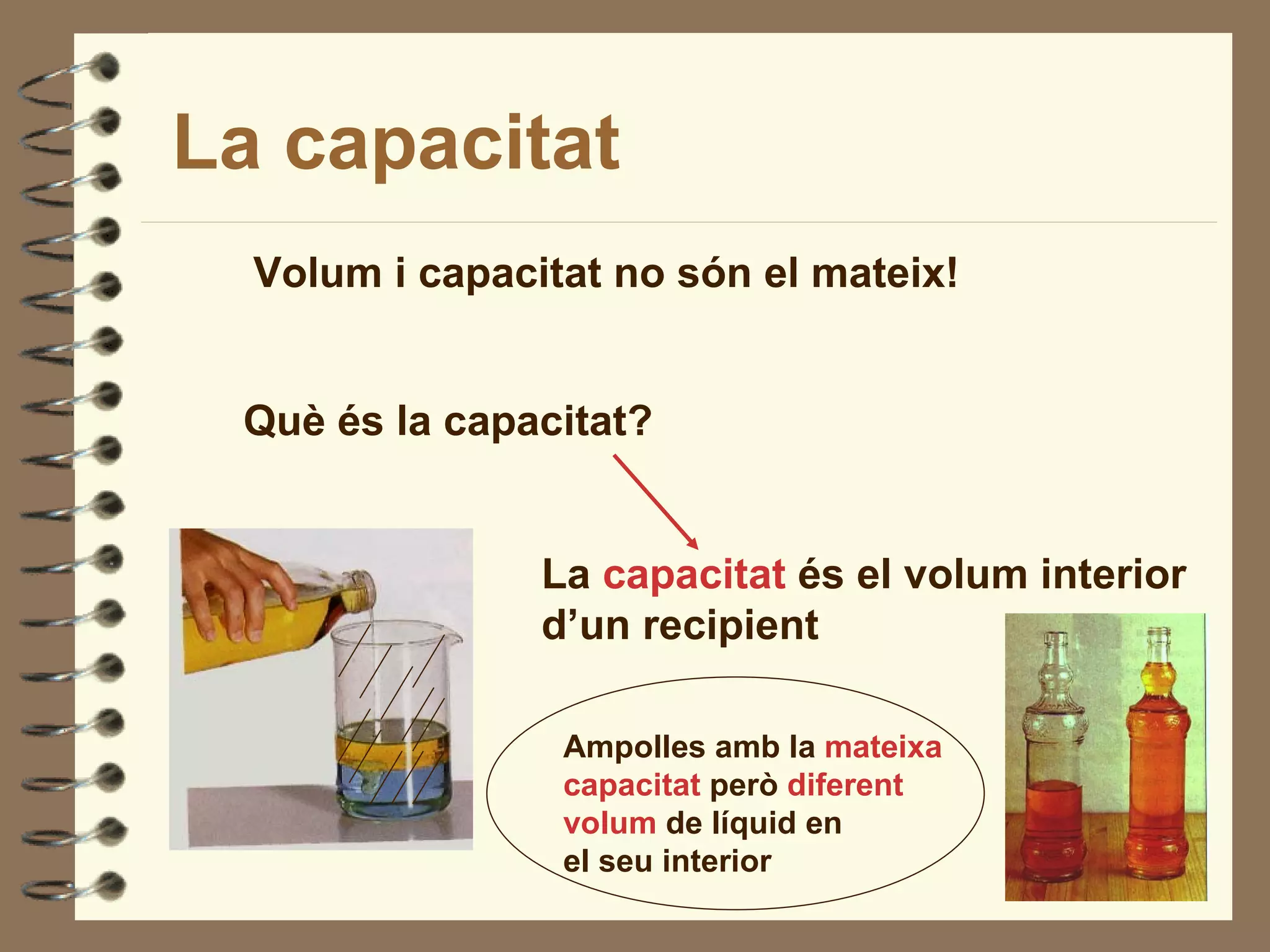 La capacitat
  Volum i capacitat no són el mateix!


 Què és la capacitat?


                La capacitat és el volum interior
                d’un recipient

                 Ampolles amb la mateixa
                 capacitat però diferent
                 volum de líquid en
                 el seu interior
 