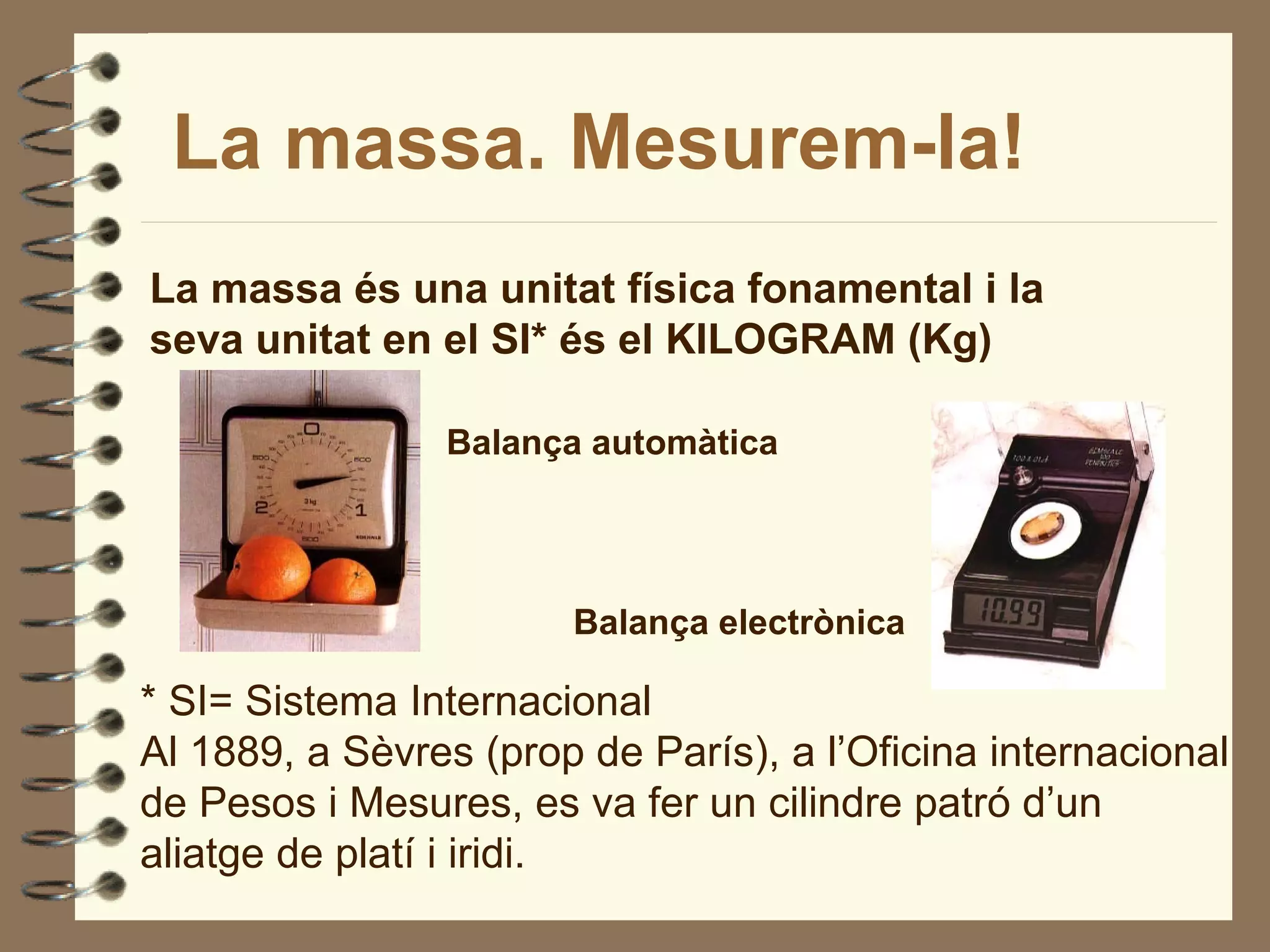 La massa. Mesurem-la!
La massa és una unitat física fonamental i la
seva unitat en el SI* és el KILOGRAM (Kg)

                Balança automàtica




                       Balança electrònica

* SI= Sistema Internacional
Al 1889, a Sèvres (prop de París), a l’Oficina internacional
de Pesos i Mesures, es va fer un cilindre patró d’un
aliatge de platí i iridi.
 
