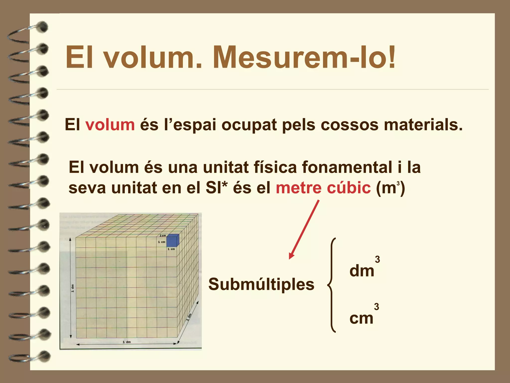El volum. Mesurem-lo!

El volum és l’espai ocupat pels cossos materials.

El volum és una unitat física fonamental i la
seva unitat en el SI* és el metre cúbic (m )3




                                        3
                                   dm
                 Submúltiples
                                        3
                                   cm
 