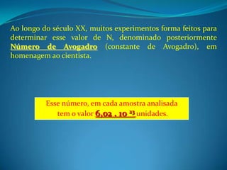 Ao longo do século XX, muitos experimentos forma feitos para
determinar esse valor de N, denominado posteriormente
Número de Avogadro (constante de Avogadro), em
homenagem ao cientista.




          Esse número, em cada amostra analisada
             tem o valor 6,02 . 10 23 unidades.
 