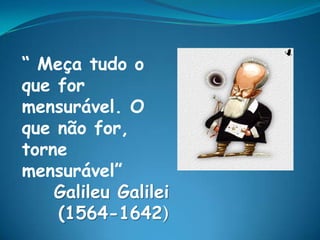 “ Meça tudo o
que for
mensurável. O
que não for,
torne
mensurável”
    Galileu Galilei
    (1564-1642)
 