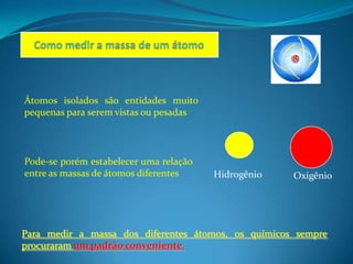 Átomos isolados são entidades muito
pequenas para serem vistas ou pesadas




Pode-se porém estabelecer uma relação
entre as massas de átomos diferentes    Hidrogênio   Oxigênio




Para medir a massa dos diferentes átomos, os químicos sempre
procuraram um padrão conveniente.
 