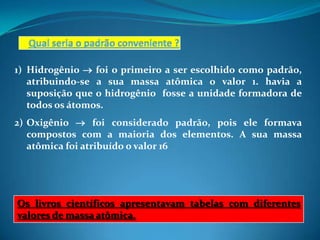 1) Hidrogênio  foi o primeiro a ser escolhido como padrão,
   atribuindo-se a sua massa atômica o valor 1. havia a
   suposição que o hidrogênio fosse a unidade formadora de
   todos os átomos.
2) Oxigênio  foi considerado padrão, pois ele formava
   compostos com a maioria dos elementos. A sua massa
   atômica foi atribuído o valor 16




Os livros científicos apresentavam tabelas com diferentes
valores de massa atômica.
 
