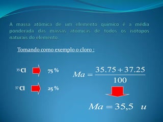 Tomando como exemplo o cloro :


35 Cl       75 %           35.75  37.25
                      Ma 
                               100
37 Cl       25 %


                            Ma  35,5 u
 