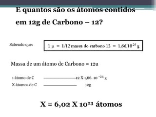 E quantos são os átomos contidos
em 12g de Carbono – 12?
Sabendo que:

Massa de um átomo de Carbono = 12u
1 átomo de C
X átomos de C

12 X 1,66. 10 -24 g
12g

X = 6,02 X 1023 átomos

 