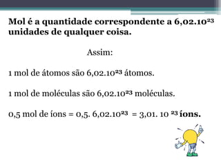 Mol é a quantidade correspondente a 6,02.1023
unidades de qualquer coisa.
Assim:
1 mol de átomos são 6,02.1023 átomos.
1 mol de moléculas são 6,02.1023 moléculas.

0,5 mol de íons = 0,5. 6,02.1023 = 3,01. 10 23 íons.

 