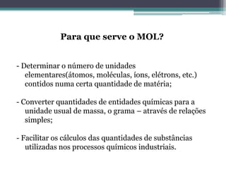 Para que serve o MOL?
- Determinar o número de unidades
elementares(átomos, moléculas, íons, elétrons, etc.)
contidos numa certa quantidade de matéria;
- Converter quantidades de entidades químicas para a
unidade usual de massa, o grama – através de relações
simples;
- Facilitar os cálculos das quantidades de substâncias
utilizadas nos processos químicos industriais.

 