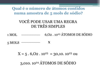 Qual é o número de átomos contidos
numa amostra de 5 mols de sódio?
VOCÊ PODE USAR UMA REGRA
DE TRÊS SIMPLES
6,O2 . 1023 ÁTOMOS DE SÓDIO

1 MOL
5 MOLS

X

X = 5 . 6,O2 . 1023 = 30,10. 1023 ou
3,010. 1024 ÁTOMOS DE SÓDIO

 