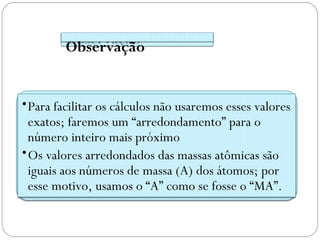 Observação


• Para facilitar os cálculos não usaremos esses valores
  exatos; faremos um “arredondamento” para o
  número inteiro mais próximo
• Os valores arredondados das massas atômicas são
  iguais aos números de massa (A) dos átomos; por
  esse motivo, usamos o “A” como se fosse o “MA”.
 