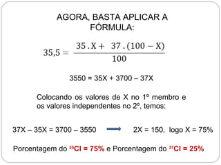 AGORA, BASTA APLICAR A
                  FÓRMULA:




               3550 = 35X + 3700 – 37X

      Colocando os valores de X no 1º membro e
      os valores independentes no 2º, temos:


37X – 35X = 3700 – 3550          2X = 150, logo X = 75%

Porcentagem do 35Cl = 75% e Porcentagem do 37Cl = 25%
 