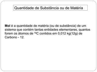 Quantidade de Substância ou de Matéria



Mol é a quantidade de matéria (ou de substância) de um
sistema que contém tantas entidades elementares, quantos
forem os átomos de 12C contidos em 0,012 kg(12g) de
Carbono - 12.
 