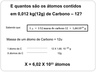 E quantos são os átomos contidos
   em 0,012 kg(12g) de Carbono – 12?


Sabendo que:




Massa de um átomo de Carbono = 12u

 1 átomo de C                12 X 1,66. 10 -24 g
 X átomos de C                    12g



                 X = 6,02 X 1023 átomos
 