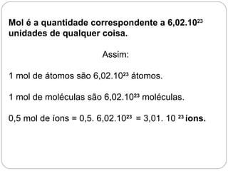 Mol é a quantidade correspondente a 6,02.1023
unidades de qualquer coisa.

                        Assim:

1 mol de átomos são 6,02.1023 átomos.

1 mol de moléculas são 6,02.1023 moléculas.

0,5 mol de íons = 0,5. 6,02.1023 = 3,01. 10 23 íons.
 