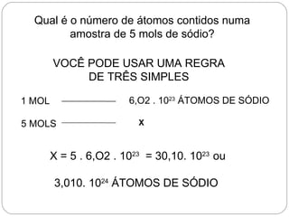 Qual é o número de átomos contidos numa
         amostra de 5 mols de sódio?

        VOCÊ PODE USAR UMA REGRA
             DE TRÊS SIMPLES

1 MOL                   6,O2 . 1023 ÁTOMOS DE SÓDIO

5 MOLS                    X



        X = 5 . 6,O2 . 1023 = 30,10. 1023 ou

        3,010. 1024 ÁTOMOS DE SÓDIO
 