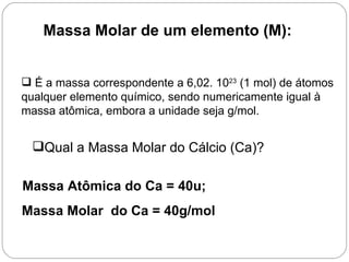 Massa Molar de um elemento (M):


 É a massa correspondente a 6,02. 1023 (1 mol) de átomos
qualquer elemento químico, sendo numericamente igual à
massa atômica, embora a unidade seja g/mol.


 Qual a Massa Molar do Cálcio (Ca)?

Massa Atômica do Ca = 40u;
Massa Molar do Ca = 40g/mol
 