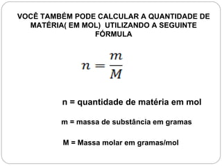 VOCÊ TAMBÉM PODE CALCULAR A QUANTIDADE DE
  MATÉRIA( EM MOL) UTILIZANDO A SEGUINTE
                FÓRMULA




         n = quantidade de matéria em mol

         m = massa de substância em gramas

         M = Massa molar em gramas/mol
 