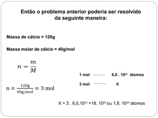 Então o problema anterior poderia ser resolvido
                   da seguinte maneira:


Massa de cálcio = 120g

Massa molar de cálcio = 40g/mol




                                    1 mol            6,0 . 1023 átomos

                                    3 mol              X



                         X = 3 . 6,0.1023 =18. 1023 ou 1,8. 1024 átomos
 