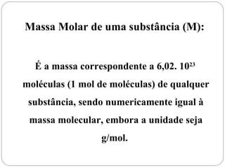 Massa Molar de uma substância (M):


  É a massa correspondente a 6,02. 1023
moléculas (1 mol de moléculas) de qualquer
 substância, sendo numericamente igual à
 massa molecular, embora a unidade seja
                 g/mol.
 