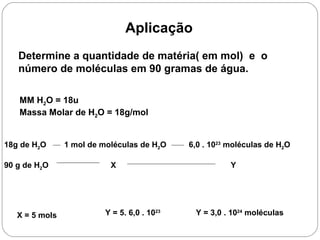Aplicação
   Determine a quantidade de matéria( em mol) e o
   número de moléculas em 90 gramas de água.

   MM H2O = 18u
   Massa Molar de H2O = 18g/mol


18g de H2O      1 mol de moléculas de H2O     6,0 . 1023 moléculas de H2O

90 g de H2O                X                             Y




   X = 5 mols             Y = 5. 6,0 . 1023    Y = 3,0 . 1024 moléculas
 