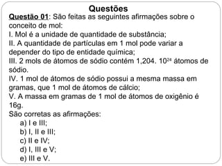 Questões
Questão 01: São feitas as seguintes afirmações sobre o
conceito de mol:
I. Mol é a unidade de quantidade de substância;
II. A quantidade de partículas em 1 mol pode variar a
depender do tipo de entidade química;
III. 2 mols de átomos de sódio contém 1,204. 1024 átomos de
sódio.
IV. 1 mol de átomos de sódio possui a mesma massa em
gramas, que 1 mol de átomos de cálcio;
V. A massa em gramas de 1 mol de átomos de oxigênio é
16g.
São corretas as afirmações:
     a) I e III;
     b) I, II e III;
     c) II e IV;
     d) I, III e V;
     e) III e V.
 