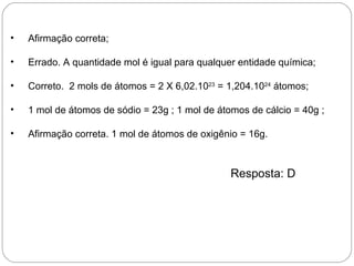 •   Afirmação correta;

•   Errado. A quantidade mol é igual para qualquer entidade química;

•   Correto. 2 mols de átomos = 2 X 6,02.1023 = 1,204.1024 átomos;

•   1 mol de átomos de sódio = 23g ; 1 mol de átomos de cálcio = 40g ;

•   Afirmação correta. 1 mol de átomos de oxigênio = 16g.



                                                 Resposta: D
 