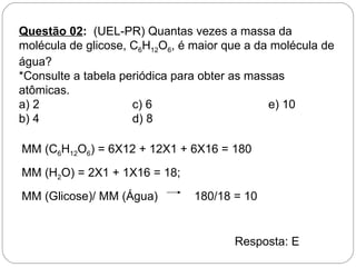 Questão 02: (UEL-PR) Quantas vezes a massa da
molécula de glicose, C6H12O6, é maior que a da molécula de
água?
*Consulte a tabela periódica para obter as massas
atômicas.
a) 2                 c) 6                     e) 10
b) 4                 d) 8

MM (C6H12O6) = 6X12 + 12X1 + 6X16 = 180
MM (H2O) = 2X1 + 1X16 = 18;
MM (Glicose)/ MM (Água)         180/18 = 10


                                       Resposta: E
 
