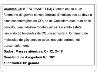 Questão 03: (CESGRANRIO-RJ) O efeito estufa é um
fenômeno de graves conseqüências climáticas que se deve a
altas concentrações de CO2 no ar. Considere que, num dado
período, uma indústria “contribuiu” para o efeito estufa,
lançando 88 toneladas de CO2 na atmosfera. O número de
moléculas do gás lançado ao ar, naquele período, foi
aproximadamente:
Dados: Massas atômicas; C= 12, O=16.
Constante de Avogadro= 6,0. 1023.
1 tonelada= 106 gramas.
 