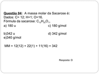 Questão 04: A massa molar da Sacarose é:
Dados: C= 12; H=1; O=16.
Fórmula da sacarose: C12H22O11
a) 180 u                    c) 180 g/mol

b)342 u                     d) 342 g/mol
e)340 g/mol

MM = 12(12) + 22(1) + 11(16) = 342



                                     Resposta: D
 