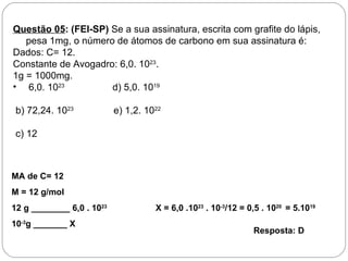 Questão 05: (FEI-SP) Se a sua assinatura, escrita com grafite do lápis,
   pesa 1mg, o número de átomos de carbono em sua assinatura é:
Dados: C= 12.
Constante de Avogadro: 6,0. 1023.
1g = 1000mg.
• 6,0. 1023          d) 5,0. 1019

 b) 72,24. 1023            e) 1,2. 1022

 c) 12



MA de C= 12
M = 12 g/mol
12 g ________ 6,0 . 1023             X = 6,0 .1023 . 10-3/12 = 0,5 . 1020 = 5.1019
10-3g _______ X
                                                                Resposta: D
 