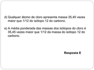 d) Qualquer átomo de cloro apresenta massa 35,45 vezes
   maior que 1/12 do isótopo 12 do carbono.

e) A média ponderada das massas dos isótopos do cloro é
   35,45 vezes maior que 1/12 da massa do isótopo 12 do
   carbono.




                                        Resposta E
 