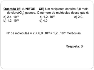 Questão 08: (UNIFOR – CE) Um recipiente contém 2,0 mols
   de cloro(Cl2) gasoso. O número de moléculas desse gás é:
a) 2,4. 1023               c) 1,2. 1023          e) 2,0.
b) 1,2. 1024              d) 4,0



  Nº de moléculas = 2 X 6,0 .1023 = 1,2 . 1024 moléculas



                                             Resposta: B
 