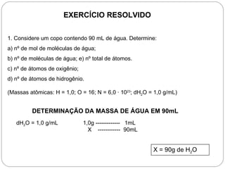 EXERCÍCIO RESOLVIDO


1. Considere um copo contendo 90 mL de água. Determine:
a) nº de mol de moléculas de água;
b) nº de moléculas de água; e) nº total de átomos.
c) nº de átomos de oxigênio;
d) nº de átomos de hidrogênio.

(Massas atômicas: H = 1,0; O = 16; N = 6,0 · 1023; dH2O = 1,0 g/mL)


         DETERMINAÇÃO DA MASSA DE ÁGUA EM 90mL
   dH2O = 1,0 g/mL             1,0g ------------- 1mL
                                 X ------------ 90mL


                                                         X = 90g de H2O
 