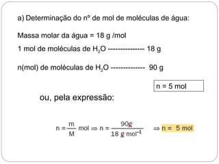 a) Determinação do nº de mol de moléculas de água:

Massa molar da água = 18 g /mol
1 mol de moléculas de H2O --------------- 18 g

n(mol) de moléculas de H2O -------------- 90 g

                                            n = 5 mol
       ou, pela expressão:
 