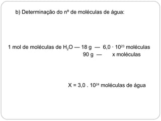 b) Determinação do nº de moléculas de água:




1 mol de moléculas de H2O — 18 g — 6,0 · 1023 moléculas
                             90 g —    x moléculas




                       X = 3,0 . 1024 moléculas de água
 