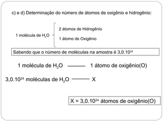 c) e d) Determinação do número de átomos de oxigênio e hidrogênio:


                        2 átomos de Hidrogênio
    1 molécula de H2O
                        1 átomo de Oxigênio


   Sabendo que o número de moléculas na amostra é 3,0.1024


     1 molécula de H2O                 1 átomo de oxigênio(O)

3,0.1024 moléculas de H2O               X


                             X = 3,0.1024 átomos de oxigênio(O)
 