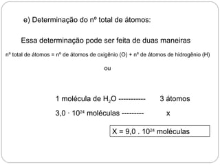 e) Determinação do nº total de átomos:

      Essa determinação pode ser feita de duas maneiras
nº total de átomos = nº de átomos de oxigênio (O) + nº de átomos de hidrogênio (H)

                                       ou




                    1 molécula de H2O -----------            3 átomos
                    3,0 · 1024 moléculas ---------              x

                                            X = 9,0 . 1024 moléculas
 