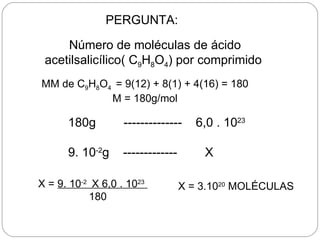 PERGUNTA:

     Número de moléculas de ácido
 acetilsalicílico( C9H8O4) por comprimido
MM de C9H8O4 = 9(12) + 8(1) + 4(16) = 180
            M = 180g/mol

      180g         --------------     6,0 . 1023

      9. 10-2g     -------------       X

X = 9. 10-2 X 6,0 . 1023           X = 3.1020 MOLÉCULAS
           180
 