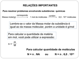 RELAÇÕES IMPORTANTES

Para resolver problemas envolvendo substâncias químicas
                 corresponde                        contém
Massa molar(g)                 1 mol de moléculas            6,0 . 1023 moléculas


        Lembre-se o valor da Massa molar da substância é
        igual ao da massa molecular, porém a unidade é g/mol

      Para calcular a quantidade de matéria
      em mol, você pode utilizar a expressão:
         m
      n= M

                          Para calcular quantidade de moléculas
                           N = n . NA         ou         N = n . 6,0 . 1023
 