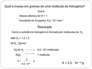 Qual a massa em gramas de uma molécula de hidrogênio?
                               Dados:

           Massa atômica do H = 1
          Constante de Avogadro: 6,0. 1023 mol -1

                               Resolução
    Como a substância hidrogênio é formada por moléculas de H2

    MM H2 = 1.2 = 2
    M H2 = 2g/mol

      2g de H2                 6,0. 1023 moléculas
        X(g)                   1 molécula
                    2
         X=                g
               6,0. 1023                             X = 3,3 . 10 –24 g
 