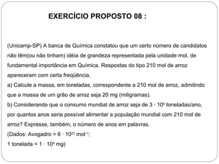 EXERCÍCIO PROPOSTO 08 :


(Unicamp-SP) A banca de Química constatou que um certo número de candidatos
não têm(ou não tinham) idéia de grandeza representada pela unidade mol, de
fundamental importância em Química. Respostas do tipo 210 mol de arroz
apareceram com certa freqüência.
a) Calcule a massa, em toneladas, correspondente a 210 mol de arroz, admitindo
que a massa de um grão de arroz seja 20 mg (miligramas).
b) Considerando que o consumo mundial de arroz seja de 3 · 108 toneladas/ano,
por quantos anos seria possível alimentar a população mundial com 210 mol de
arroz? Expresse, também, o número de anos em palavras.
(Dados: Avogadro = 6 · 1023 mol–1;
1 tonelada = 1 · 109 mg)
 