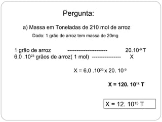 Pergunta:
   a) Massa em Toneladas de 210 mol de arroz
        Dado: 1 grão de arroz tem massa de 20mg


1 grão de arroz        ----------------------     20.10-9 T
6,0 .1023 grãos de arroz( 1 mol) ----------------   X

                          X = 6,0 .1023 x 20. 10-9

                                          X = 120. 1014 T


                                         X = 12. 1015 T
 