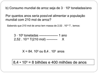 b) Consumo mundial de arroz seja de 3 · 108 toneladas/ano

Por quantos anos seria possível alimentar a população
mundial com 210 mol de arroz?
 Sabendo que 210 mol de arroz tem massa de 2,52 . 1018 T , temos:



       3 · 108 toneladas ----------------- 1 ano
       2,52 . 1018 T(210 mol) ---------- X


              X = 84. 108 ou 8,4 . 109 anos


      8,4 • 109 = 8 bilhões e 400 milhões de anos
 