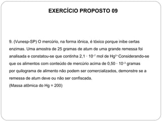 EXERCÍCIO PROPOSTO 09




9. (Vunesp-SP) O mercúrio, na forma iônica, é tóxico porque inibe certas
enzimas. Uma amostra de 25 gramas de atum de uma grande remessa foi
analisada e constatou-se que continha 2,1 · 10–7 mol de Hg2+.Considerando-se
que os alimentos com conteúdo de mercúrio acima de 0,50 · 10–3 gramas
por quilograma de alimento não podem ser comercializados, demonstre se a
remessa de atum deve ou não ser confiscada.
(Massa atômica do Hg = 200)
 
