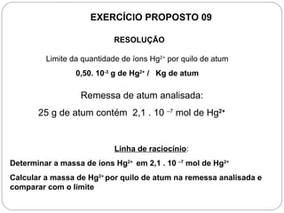 EXERCÍCIO PROPOSTO 09

                            RESOLUÇÃO

         Limite da quantidade de íons Hg2+ por quilo de atum
                 0,50. 10-3 g de Hg2+ / Kg de atum

                  Remessa de atum analisada:
       25 g de atum contém 2,1 . 10 –7 mol de Hg2+


                            Linha de raciocínio:
Determinar a massa de íons Hg2+ em 2,1 . 10 –7 mol de Hg2+
Calcular a massa de Hg2+ por quilo de atum na remessa analisada e
comparar com o limite
 