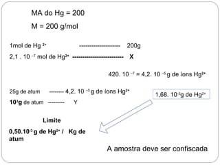 MA do Hg = 200
        M = 200 g/mol

1mol de Hg 2+                  --------------------   200g
2,1 . 10 –7 mol de Hg2+ ------------------------- X

                                              420. 10 –7 = 4,2. 10 –5 g de íons Hg2+

25g de atum     -------- 4,2. 10   –5
                                        g de íons Hg2+
                                                                1,68. 10-3g de Hg2+
103g de atum ---------     Y


              Limite
0,50.10-3 g de Hg2+ / Kg de
atum
                                             A amostra deve ser confiscada
 