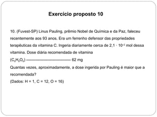 Exercício proposto 10


10. (Fuvest-SP) Linus Pauling, prêmio Nobel de Química e da Paz, faleceu
recentemente aos 93 anos. Era um ferrenho defensor das propriedades
terapêuticas da vitamina C. Ingeria diariamente cerca de 2,1 · 10–2 mol dessa
vitamina. Dose diária recomendada de vitamina
(C6H8O6) ---------------------------------- 62 mg
Quantas vezes, aproximadamente, a dose ingerida por Pauling é maior que a
recomendada?
(Dados: H = 1, C = 12, O = 16)
 