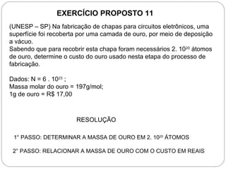 EXERCÍCIO PROPOSTO 11
(UNESP – SP) Na fabricação de chapas para circuitos eletrônicos, uma
superfície foi recoberta por uma camada de ouro, por meio de deposição
a vácuo.
Sabendo que para recobrir esta chapa foram necessários 2. 1020 átomos
de ouro, determine o custo do ouro usado nesta etapa do processo de
fabricação.

Dados: N = 6 . 1023 ;
Massa molar do ouro = 197g/mol;
1g de ouro = R$ 17,00



                       RESOLUÇÃO

 1° PASSO: DETERMINAR A MASSA DE OURO EM 2. 1020 ÁTOMOS

 2° PASSO: RELACIONAR A MASSA DE OURO COM O CUSTO EM REAIS
 